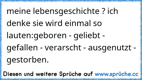 meine lebensgeschichte ? ich denke sie wird einmal so lauten:
geboren - geliebt - gefallen - verarscht - ausgenutzt - gestorben.