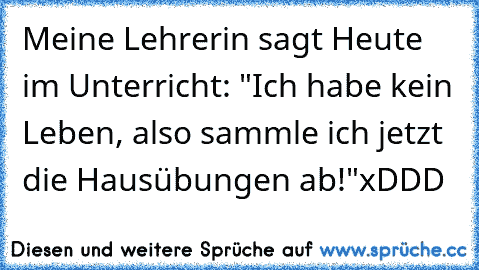 Meine Lehrerin sagt Heute im Unterricht: "Ich habe kein Leben, also sammle ich jetzt die Hausübungen ab!"
xDDD