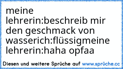 meine lehrerin:beschreib mir den geschmack von wasser
ich:flüssig
meine lehrerin:haha opfaa 
♥