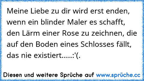 Meine Liebe zu dir wird erst enden, wenn ein blinder Maler es schafft, den Lärm einer Rose zu zeichnen, die auf den Boden eines Schlosses fällt, das nie existiert.....:'(.