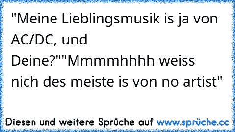 "Meine Lieblingsmusik is ja von AC/DC, und Deine?"
"Mmmmhhhh weiss nich des meiste is von no artist"