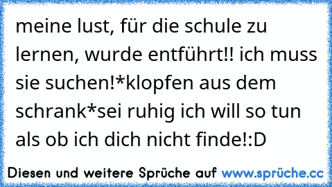 meine lust, für die schule zu lernen, wurde entführt!! ich muss sie suchen!
*klopfen aus dem schrank*
sei ruhig ich will so tun als ob ich dich nicht finde!
:D