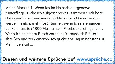 Meine Macken:
1. Wenn ich im Halbschlaf irgendwo runterfliege, zucke ich aufgeschreckt zusammen
2. Ich höre etwas und bekomme augenblicklich einen Ohrwurm und werde ihn nicht mehr los
3. Immer, wenn ich an jemanden denke, muss ich 1000 Mal auf sein Facebookprofil gehen
4. Wenn ich an einem Busch vorbeilaufe, muss ich Blätter abreißen und zerkleinern
5. Ich gucke am Tag mindestens 10 Mal in den ...