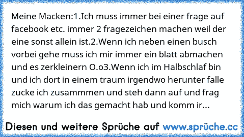 Meine Macken:
1.Ich muss immer bei einer frage auf facebook etc. immer 2 fragezeichen machen weil der eine sonst allein ist.
2.Wenn ich neben einen busch vorbei gehe muss ich mir immer ein blatt abmachen und es zerkleinern O.o
3.Wenn ich im Halbschlaf bin und ich dort in einem traum irgendwo herunter falle zucke ich zusammmen und steh dann auf und frag mich warum ich das gemacht hab und komm ir...