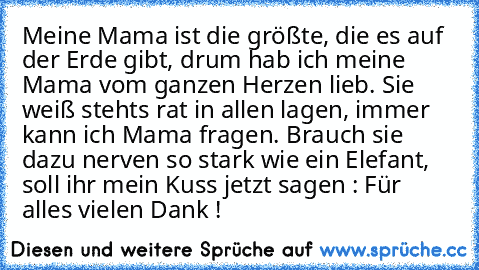 Meine Mama ist die größte, die es auf der Erde gibt, drum hab ich meine Mama vom ganzen Herzen lieb. Sie weiß stehts rat in allen lagen, immer kann ich Mama fragen. Brauch sie dazu nerven so stark wie ein Elefant, soll ihr mein Kuss jetzt sagen : Für alles vielen Dank ! ♥