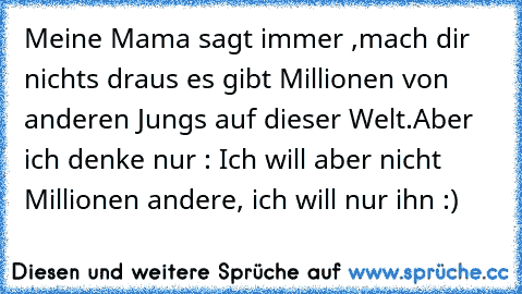 Meine Mama sagt immer ,mach dir nichts draus es gibt Millionen von anderen Jungs auf dieser Welt.
Aber ich denke nur : Ich will aber nicht Millionen andere, ich will nur ihn ♥♥:)