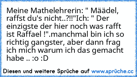 Meine Mathelehrerin: " Määdel, raffst du's nicht..?!!"
Ich: " Der einzigste der hier noch was rafft ist Raffael !".
manchmal bin ich so richtig gangster, aber dann frag ich mich warum ich das gemacht habe .. :o :D