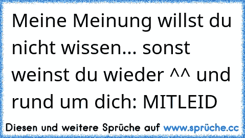 Meine Meinung willst du nicht wissen... sonst weinst du wieder ^^ und rund um dich: MITLEID