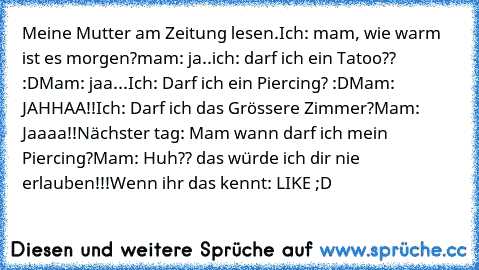 Meine Mutter am Zeitung lesen.
Ich: mam, wie warm ist es morgen?
mam: ja..
ich: darf ich ein Tatoo?? :D
Mam: jaa...
Ich: Darf ich ein Piercing? :D
Mam: JAHHAA!!
Ich: Darf ich das Grössere Zimmer?
Mam: Jaaaa!!
Nächster tag: Mam wann darf ich mein Piercing?
Mam: Huh?? das würde ich dir nie erlauben!!!
Wenn ihr das kennt: LIKE ;D