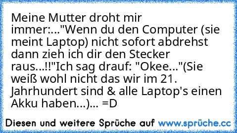 Meine Mutter droht mir immer:...
"Wenn du den Computer (sie meint Laptop) nicht sofort abdrehst dann zieh ich dir den Stecker raus...!!"
Ich sag drauf: "Okee..."
(Sie weiß wohl nicht das wir im 21. Jahrhundert sind & alle Laptop's einen Akku haben...)
... =D