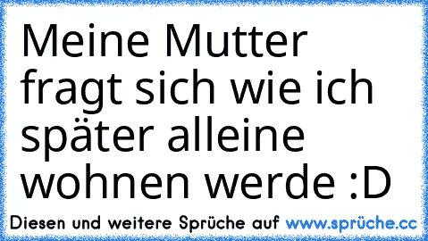 Meine Mutter fragt sich wie ich später alleine wohnen werde :D