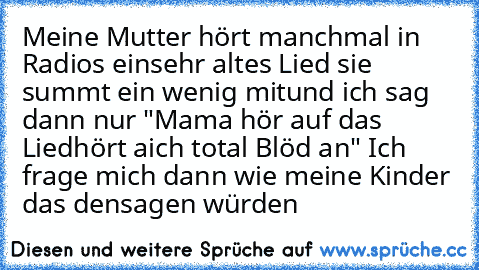 Meine Mutter hört manchmal in Radios ein
sehr altes Lied sie summt ein wenig mit
und ich sag dann nur "Mama hör auf das Lied
hört aich total Blöd an" 
Ich frage mich dann wie meine Kinder das den
sagen würden