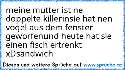 meine mutter ist ne doppelte killerin
sie hat nen vogel aus dem fenster geworfen
und heute hat sie einen fisch ertrenkt xDsandwich