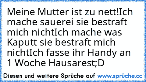 Meine Mutter ist zu nett!
Ich mache sauerei sie bestraft mich nicht
Ich mache was Kaputt sie bestraft mich nicht
Ich fasse ihr Handy an 1 Woche Hausarest
;D