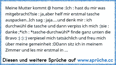 Meine Mutter kommt @ home :
Ich : hast du mir was mitgebracht?!
sie : ja,aber helf mir erstmal tasche auspacken..
Ich sag : jaja....und denk mir : ich durchwühl die tasche und dann verpiss ich mich :)
sie : danke ;*
ich : *tasche-durchwühl* finde ganz unten die Bravo :) :) :) verpiesel mich tatsächlich und freu mich über meine gemeinheit :D
Dann sitz ich in meinem Zimmer und les mir erstmal in ...