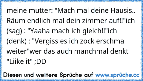 meine mutter: "Mach mal deine Hausis.. Räum endlich mal dein zimmer auf!!"
ich (sag) : "Yaaha mach ich gleich!!"
ich (denk) : "Vergiss es ich zock erschma weiter"
wer das auch manchmal denkt "Liike it" ;DD