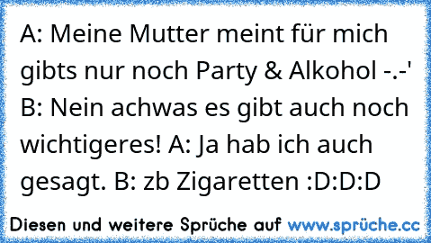 A: Meine Mutter meint für mich gibts nur noch Party & Alkohol -.-' B: Nein achwas es gibt auch noch wichtigeres! A: Ja hab ich auch gesagt. B: zb Zigaretten :D:D:D