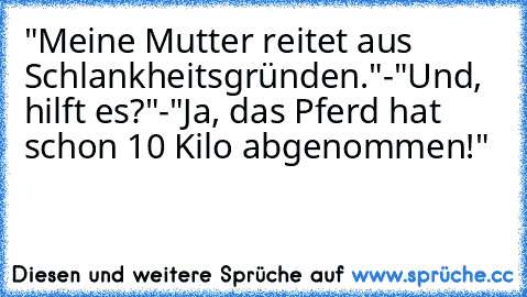 "Meine Mutter reitet aus Schlankheitsgründen."
-"Und, hilft es?"
-"Ja, das Pferd hat schon 10 Kilo abgenommen!"