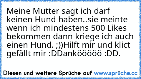 Meine Mutter sagt ich darf keinen Hund haben..sie meinte wenn ich mindestens 500 Likes bekommen dann kriege ich auch einen Hund. ;))
Hilft mir und klict gefällt mir :D
Dankööööö :D
D.