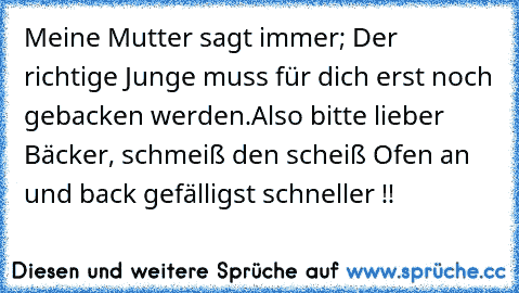 Meine Mutter sagt immer; Der richtige Junge muss für dich erst noch gebacken werden.
Also bitte lieber Bäcker, schmeiß den scheiß Ofen an und back gefälligst schneller !!