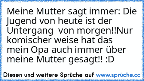 Meine Mutter sagt immer: Die Jugend von heute ist der Untergang  von morgen!!
Nur komischer weise hat das mein Opa auch immer über meine Mutter gesagt!! :D