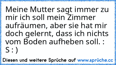 Meine Mutter sagt immer zu mir ich soll mein Zimmer aufräumen, aber sie hat mir doch gelernt, dass ich nichts vom Boden aufheben soll. : S : )