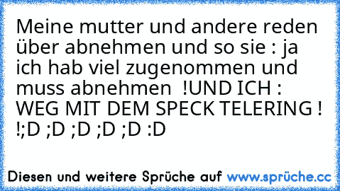 Meine mutter und andere reden über abnehmen und so sie : ja ich hab viel zugenommen und muss abnehmen  !
UND ICH : WEG MIT DEM SPECK TELERING ! !
;D ;D ;D ;D ;D :D