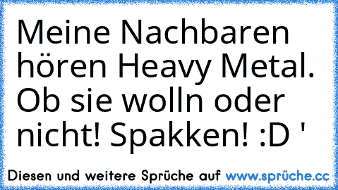 Meine Nachbaren hören Heavy Metal. Ob sie wolln oder nicht! Spakken! :D ♥'