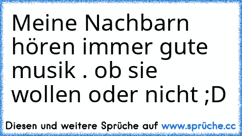 Meine Nachbarn hören immer gute musik . ob sie wollen oder nicht ;D