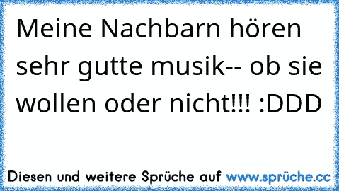 Meine Nachbarn hören sehr gutte musik-- ob sie wollen oder nicht!!! :DDD