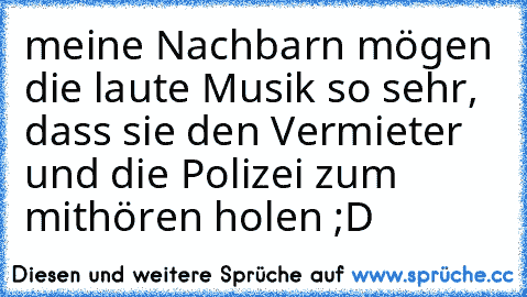 meine Nachbarn mögen die laute Musik so sehr, dass sie den Vermieter und die Polizei zum mithören holen ;D﻿