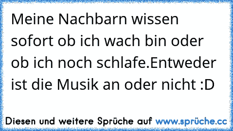 Meine Nachbarn wissen sofort ob ich wach bin oder ob ich noch schlafe.
Entweder ist die Musik an oder nicht :D