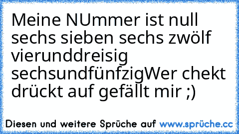 Meine NUmmer ist null sechs sieben sechs zwölf vierunddreisig sechsundfünfzig
Wer chekt drückt auf gefällt mir ;)