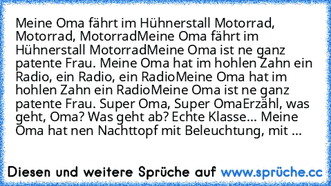 Meine Oma fährt im Hühnerstall Motorrad, Motorrad, Motorrad
Meine Oma fährt im Hühnerstall Motorrad
Meine Oma ist ne ganz patente Frau. 
Meine Oma hat im hohlen Zahn ein Radio, ein Radio, ein Radio
Meine Oma hat im hohlen Zahn ein Radio
Meine Oma ist ne ganz patente Frau. 
Super Oma, Super Oma
Erzähl, was geht, Oma? Was geht ab? Echte Klasse... 
Meine Oma hat nen Nachttopf mit Beleuchtung, mit ...