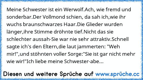 Meine Schwester ist ein Werwolf.
Ach, wie fremd und sonderbar.
Der Vollmond schien, da sah ich,
wie ihr wuchs braunschwarzes Haar.
Die Glieder wurden länger,
ihre Stimme dröhnte tief.
Nicht das sie schlechter aussah-
Sie war nie sehr attraktiv.
Schnell sagte ich's den Eltern,
die laut jammerten: "Weh mir!",
und stöhnten voller Sorge:
"Sie ist gar nicht mehr wie wir!"
Ich liebe meine Schwester-
abe...