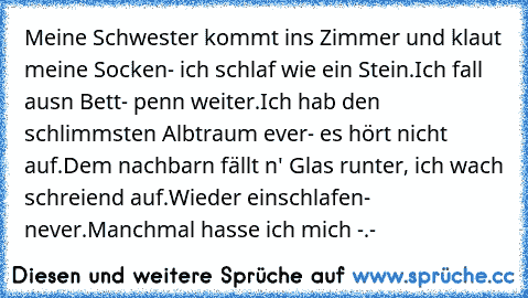 Meine Schwester kommt ins Zimmer und klaut meine Socken- ich schlaf wie ein Stein.
Ich fall ausn Bett- penn weiter.
Ich hab den schlimmsten Albtraum ever- es hört nicht auf.
Dem nachbarn fällt n' Glas runter, ich wach schreiend auf.
Wieder einschlafen- never.
Manchmal hasse ich mich -.-