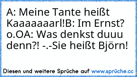 A: Meine Tante heißt Kaaaaaaarl!
B: Im Ernst? o.O
A: Was denkst duuu denn?! -.-´´
Sie heißt Björn!