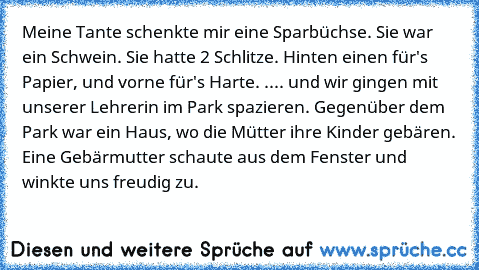 Meine Tante schenkte mir eine Sparbüchse. Sie war ein Schwein. Sie hatte 2 Schlitze. Hinten einen für's Papier, und vorne für's Harte. .... und wir gingen mit unserer Lehrerin im Park spazieren. Gegenüber dem Park war ein Haus, wo die Mütter ihre Kinder gebären. Eine Gebärmutter schaute aus dem Fenster und winkte uns freudig zu.