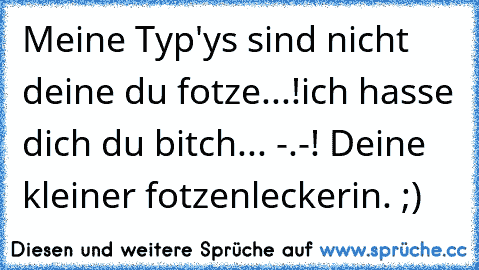 Meine Typ'ys sind nicht deine du fotze...!
ich hasse dich du bitch... -.-! Deine kleiner fotzenleckerin. ;)