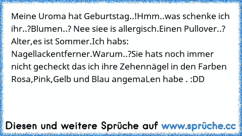 Meine Uroma hat Geburtstag..!
Hmm..was schenke ich ihr..?
Blumen..? Nee siee is allergisch.
Einen Pullover..? Alter,es ist Sommer.
Ich habs: Nagellackentferner.
Warum..?
Sie hats noch immer nicht gecheckt das ich ihre Zehennägel in den Farben Rosa,Pink,Gelb und Blau angemaLen habe . :DD