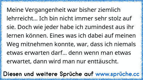 Meine Vergangenheit war bisher ziemlich lehrreicht... Ich bin nicht immer sehr stolz auf sie. Doch wie jeder habe ich zumindest aus ihr lernen können. Eines was ich dabei auf meinen Weg mitnehmen konnte, war, dass ich niemals etwas erwarten darf... denn wenn man etwas erwartet, dann wird man nur enttäuscht.♥