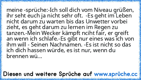 meine ♥-sprüche:
-Ich soll dich vom Niveau grüßen, ihr seht euch ja nicht sehr oft.  
-Es geht im Leben nicht darum zu warten bis das Unwetter vorbei zieht, es geht darum zu lernen im Regen zu tanzen.
-Mein Wecker kämpft nciht fair, er greift an wenn ich schlafe.
-Es gibt nur eines was ich von ihm will - Seinen Nachnamen. ♥
-Es ist nicht so das ich dich hassen würde, es ist nur, wenn du brennen wü...