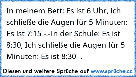 In meinem Bett: Es ist 6 Uhr, ich schließe die Augen für 5 Minuten: Es ist 7:15 -.-
In der Schule: Es ist 8:30, Ich schließe die Augen für 5 Minuten: Es ist 8:30 -.-