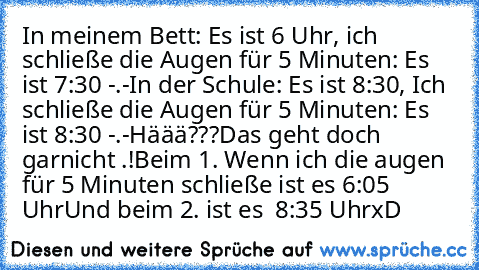 In meinem Bett: Es ist 6 Uhr, ich schließe die Augen für 5 Minuten: Es ist 7:30 -.-
In der Schule: Es ist 8:30, Ich schließe die Augen für 5 Minuten: Es ist 8:30 -.-
Häää???
Das geht doch garnicht .!
Beim 1. Wenn ich die augen für 5 Minuten schließe ist es 6:05 Uhr
Und beim 2. ist es  8:35 Uhr
xD