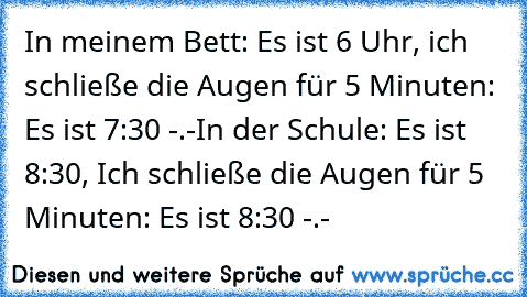 In meinem Bett: Es ist 6 Uhr, ich schließe die Augen für 5 Minuten: Es ist 7:30 -.-
In der Schule: Es ist 8:30, Ich schließe die Augen für 5 Minuten: Es ist 8:30 -.-