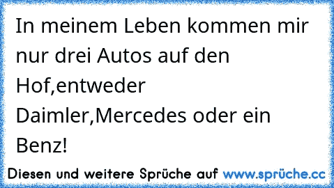 In meinem Leben kommen mir nur drei Autos auf den Hof,entweder Daimler,Mercedes oder ein Benz!