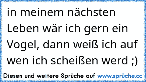 in meinem nächsten Leben wär ich gern ein Vogel, dann weiß ich auf wen ich scheißen werd ;)