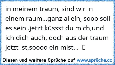 in meinem traum, sind wir in einem raum...ganz allein, sooo soll es sein..jetzt küssst du mich,und ich dich auch, doch aus der traum jetzt ist,soooo ein mist...  ツ