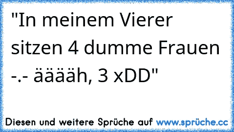 "In meinem Vierer sitzen 4 dumme Frauen -.- ääääh, 3 xDD"