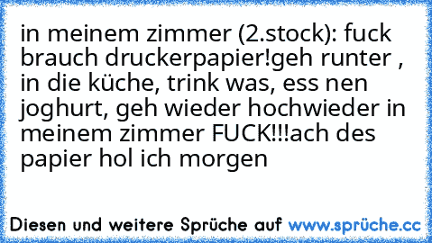 in meinem zimmer (2.stock): fuck brauch druckerpapier!
geh runter , in die küche, trink was, ess nen joghurt, geh wieder hoch
wieder in meinem zimmer FUCK!!!
ach des papier hol ich morgen